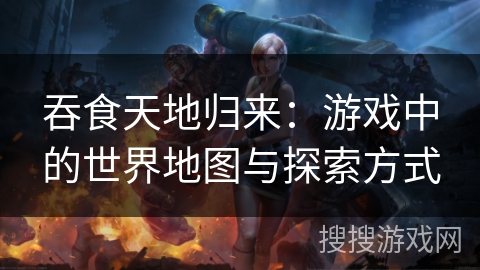 吞食天地归来:游戏中的世界地图与探索方式 吞食天地归来:游戏中的世界地图与探索方式
