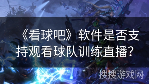 《看球吧》软件是否支持观看球队训练直播？