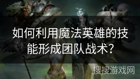 如何利用魔法英雄的技能形成团队战术？