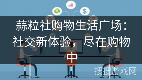 蒜粒社购物生活广场：社交新体验，尽在购物中