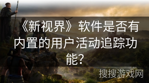 《新视界》软件是否有内置的用户活动追踪功能？