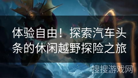 体验自由！探索汽车头条的休闲越野探险之旅