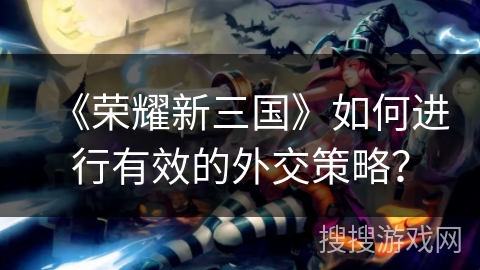 《荣耀新三国》如何进行有效的外交策略？