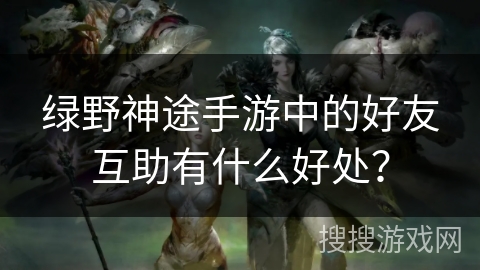 绿野神途手游中的好友互助有什么好处？