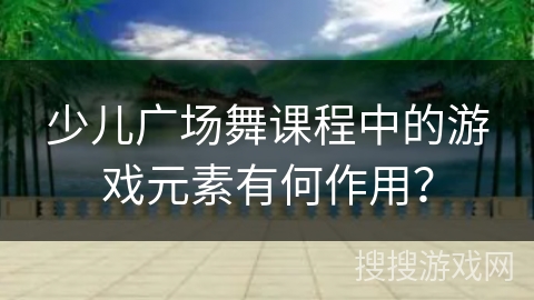 少儿广场舞课程中的游戏元素有何作用？