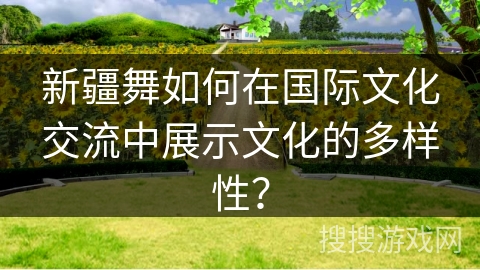 新疆舞如何在国际文化交流中展示文化的多样性？