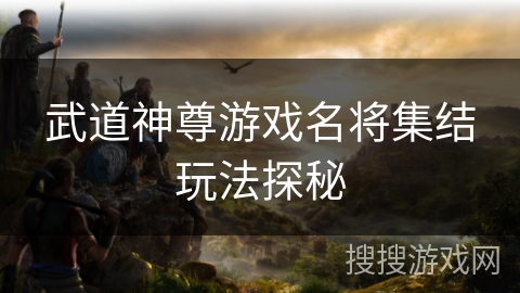 武道神尊游戏名将集结玩法探秘 武道神尊游戏名将集结玩法探秘