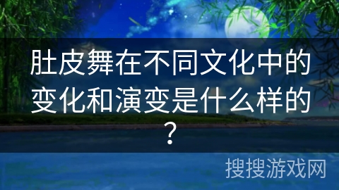 肚皮舞在不同文化中的变化和演变是什么样的?