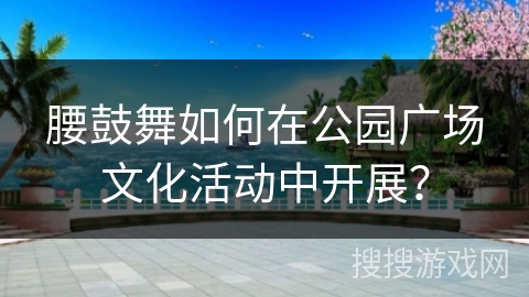 腰鼓舞如何在公园广场文化活动中开展?