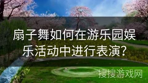 扇子舞如何在游乐园娱乐活动中进行表演？