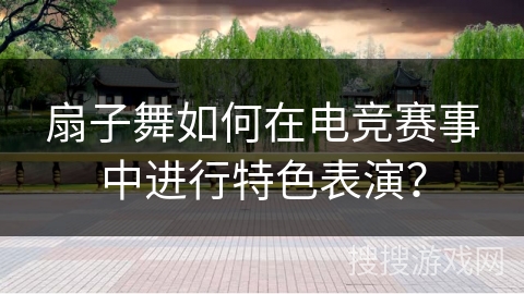 扇子舞如何在电竞赛事中进行特色表演？