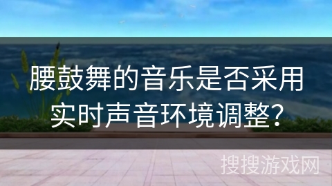 腰鼓舞的音乐是否采用实时声音环境调整？