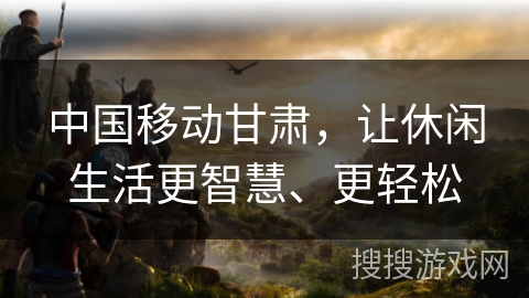 中国移动甘肃，让休闲生活更智慧、更轻松