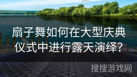 扇子舞如何在大型庆典仪式中进行露天演绎？