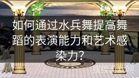 如何通过水兵舞提高舞蹈的表演能力和艺术感染力？