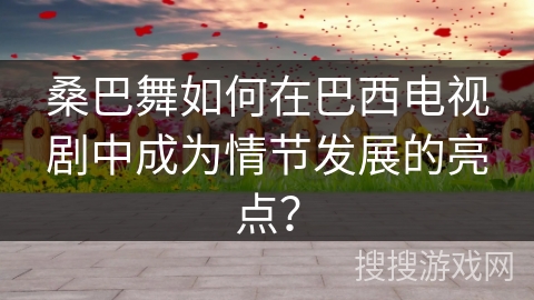 桑巴舞如何在巴西电视剧中成为情节发展的亮点？