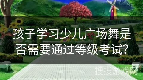 孩子学习少儿广场舞是否需要通过等级考试？