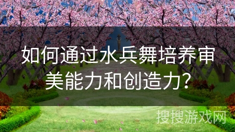 如何通过水兵舞培养审美能力和创造力？
