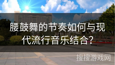 腰鼓舞的节奏如何与现代流行音乐结合？