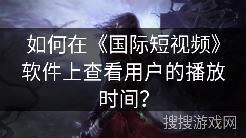 如何在《国际短视频》软件上查看用户的播放时间? 如何在《国际短视频》软件上查看用户的播放时间?