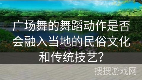 广场舞的舞蹈动作是否会融入当地的民俗文化和传统技艺？