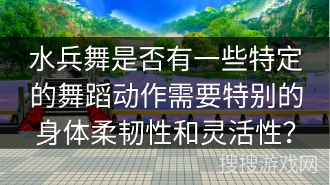 水兵舞是否有一些特定的舞蹈动作需要特别的身体柔韧性和灵活性？