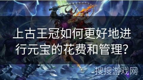 上古王冠如何更好地进行元宝的花费和管理？