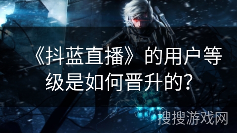 《抖蓝直播》的用户等级是如何晋升的？