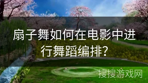 扇子舞如何在电影中进行舞蹈编排？