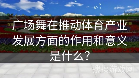 广场舞在推动体育产业发展方面的作用和意义是什么？