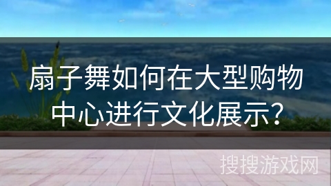 扇子舞如何在大型购物中心进行文化展示？