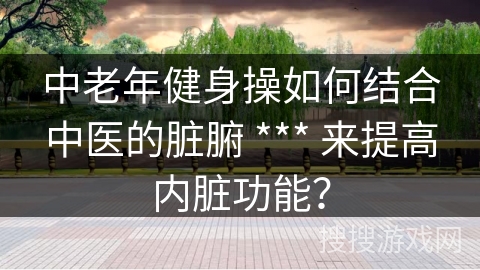 中老年健身操如何结合中医的脏腑 *** 来提高内脏功能？