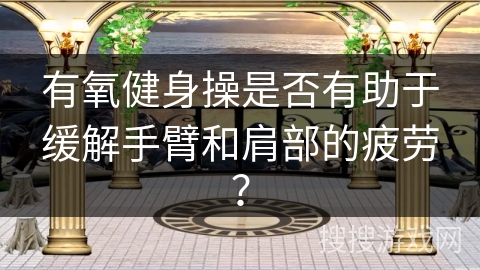 有氧健身操是否有助于缓解手臂和肩部的疲劳？