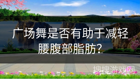 广场舞是否有助于减轻腰腹部脂肪？