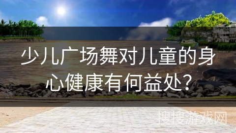少儿广场舞对儿童的身心健康有何益处？
