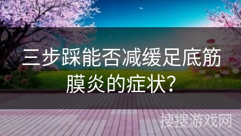 三步踩能否减缓足底筋膜炎的症状？