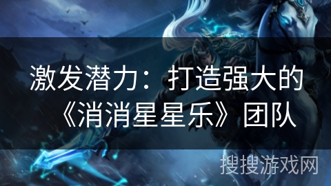 激发潜力:打造强大的《消消星星乐》团队 激发潜力:打造强大的《消消星星乐》团队