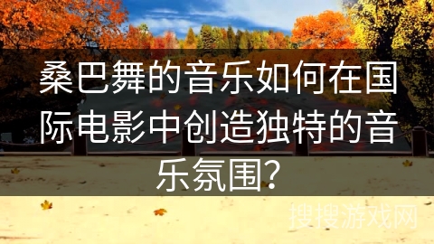 桑巴舞的音乐如何在国际电影中创造独特的音乐氛围？