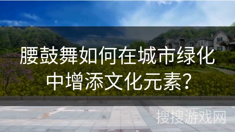 腰鼓舞如何在城市绿化中增添文化元素？