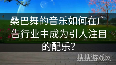 桑巴舞的音乐如何在广告行业中成为引人注目的配乐？