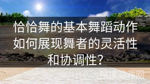 恰恰舞的基本舞蹈动作如何展现舞者的灵活性和协调性？