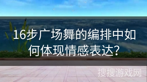 16步广场舞的编排中如何体现情感表达？