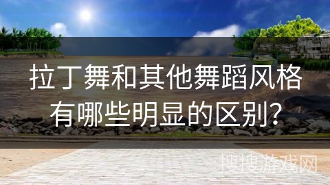 拉丁舞和其他舞蹈风格有哪些明显的区别？