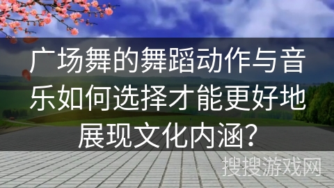 广场舞的舞蹈动作与音乐如何选择才能更好地展现文化内涵？