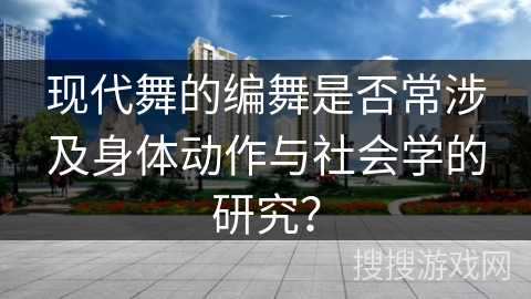 现代舞的编舞是否常涉及身体动作与社会学的研究？