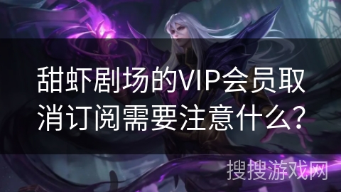 甜虾剧场的VIP会员取消订阅需要注意什么？