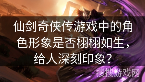 仙剑奇侠传游戏中的角色形象是否栩栩如生，给人深刻印象？