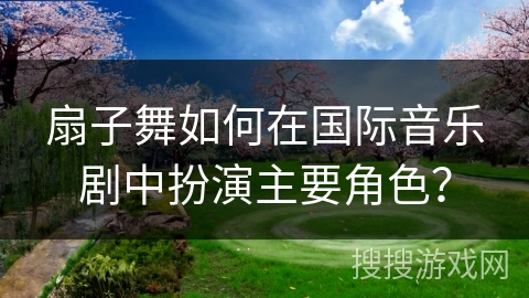 扇子舞如何在国际音乐剧中扮演主要角色？