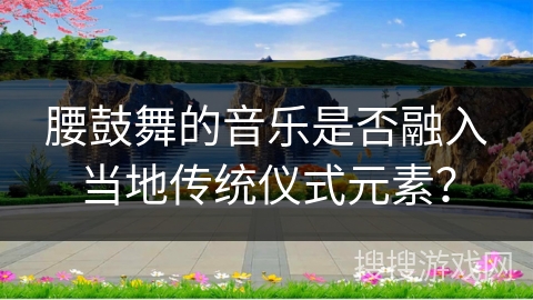 腰鼓舞的音乐是否融入当地传统仪式元素？