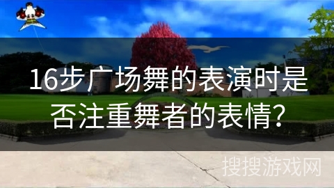 16步广场舞的表演时是否注重舞者的表情？